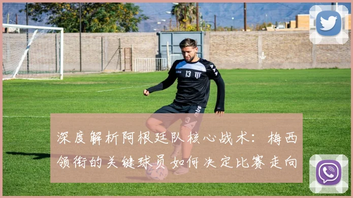 深度解析阿根廷队核心战术：梅西领衔的关键球员如何决定比赛走向