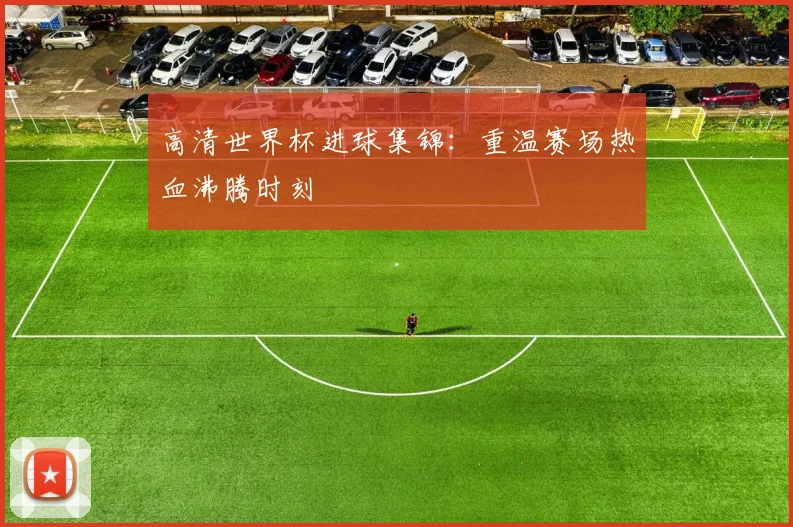 高清世界杯进球集锦：重温赛场热血沸腾时刻