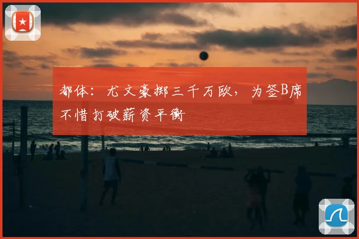 都体:尤文豪掷三千万欧,为签B席不惜打破薪资平衡