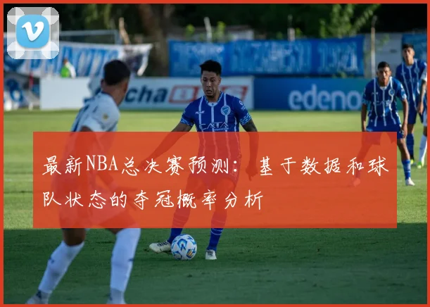 最新NBA总决赛预测：基于数据和球队状态的夺冠概率分析