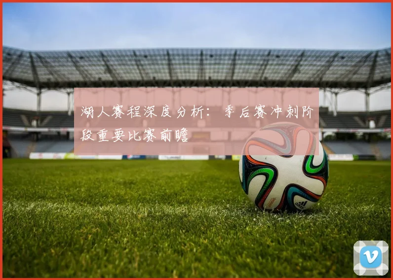 湖人赛程深度分析：季后赛冲刺阶段重要比赛前瞻