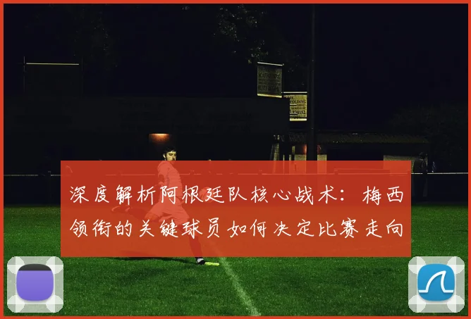 深度解析阿根廷队核心战术:梅西领衔的关键球员如何决定比赛走向