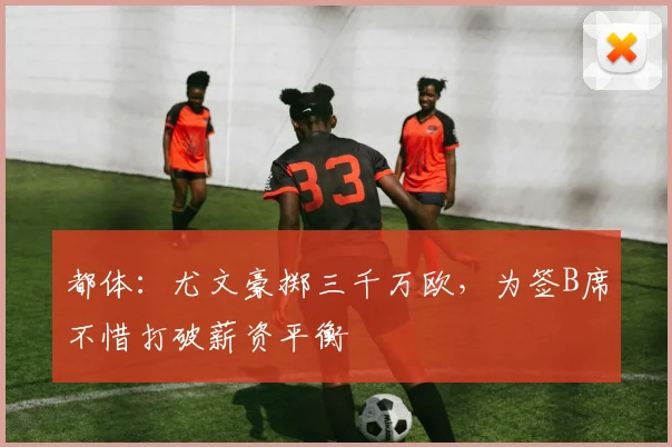 都体：尤文豪掷三千万欧，为签B席不惜打破薪资平衡