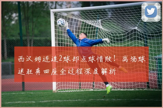 西汉姆连追2球却点球惜败!离场球迷狂奔回座全过程深度解析
