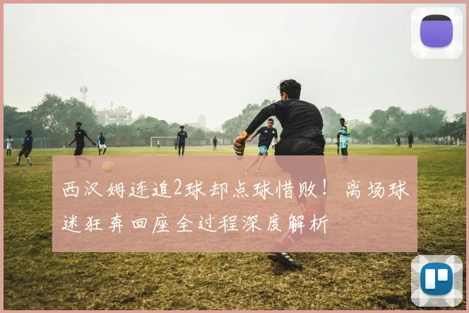 西汉姆连追2球却点球惜败!离场球迷狂奔回座全过程深度解析